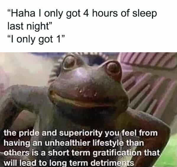 "Haha I only got 4 hours of sleep last night" "I only got 1" the pride and superiority you feel from having an unhealthier lifestyle than -others is a short term gratification that will lead to long term detriments