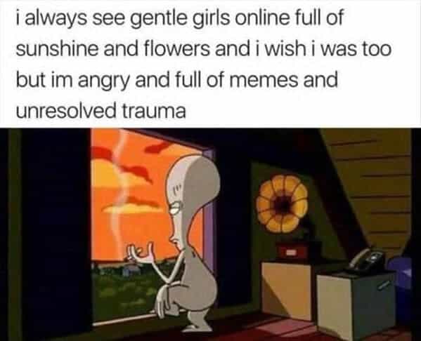 i always see gentle girls online full of sunshine and flowers and i wish i was too but im angry and full of memes and unresolved trauma Roger