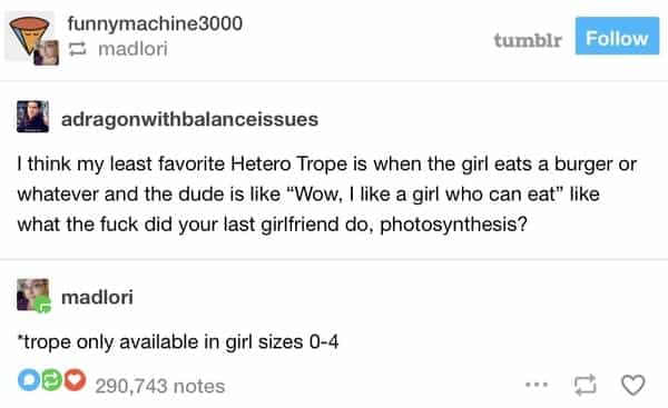 I think my least favorite Hetero Trope is when the girl eats a burger or whatever and the dude is like "Wow, I like a girl who can eat" like what the did your last girlfriend do, photosynthesis? madlori "trope only available in girl sizes 0-4