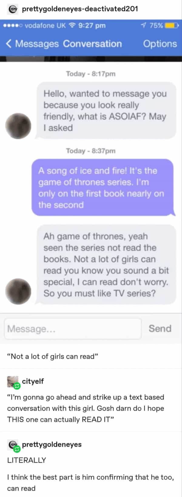 Hello, wanted to message you because you look really friendly, what is ASOIAF? May I asked Today - 8:37pm A song of ice and fire! It's the game of thrones series. I'm only on the first book nearly on the second Ah game of thrones, yeah seen the series not read the books. Not a lot of girls can read you know you sound a bit special, I can read don't worry. So you must like TV series?