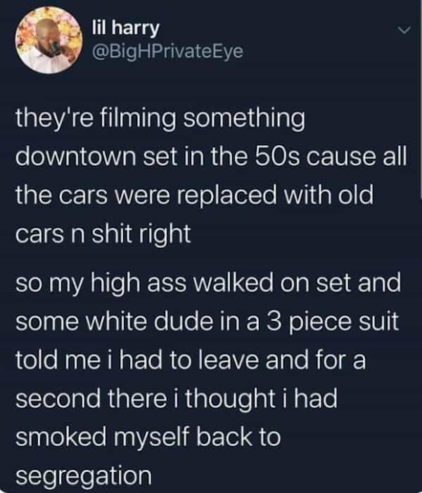 they're filming something downtown set in the 50s cause all the cars were replaced with old cars n shit right so my high ass walked on set and some white dude in a 3 piece suit told me i had to leave and for a second there i thought i had smoked myself back to segregation
