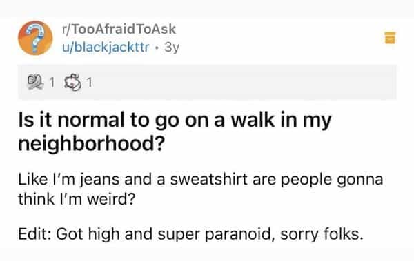 Is it normal to go on a walk in my neighborhood? Like I'm jeans and a sweatshirt are people gonna think I'm weird? Edit: Got high and super paranoid, sorry folks.