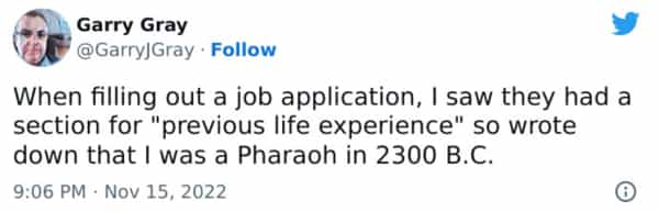 When filling out a job application, I saw they had a section for "previous life experience" so wrote down that I was a Pharaoh in 2300 B.C.