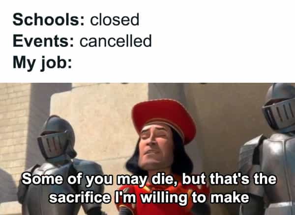 Schools: closed Events: cancelled My job: Some of you may die, but that's the sacrifice I'm willing to make