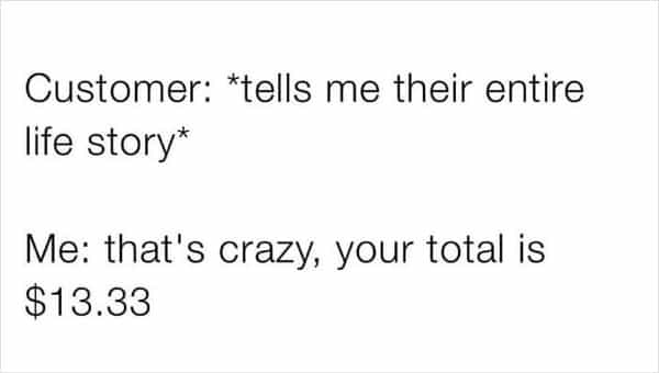 Customer: *tells me their entire life story* Me: that's crazy, your total is $13.33