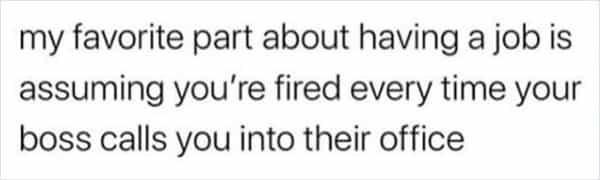 my favorite part about having a job is assuming you're fired every time your boss calls you into their office