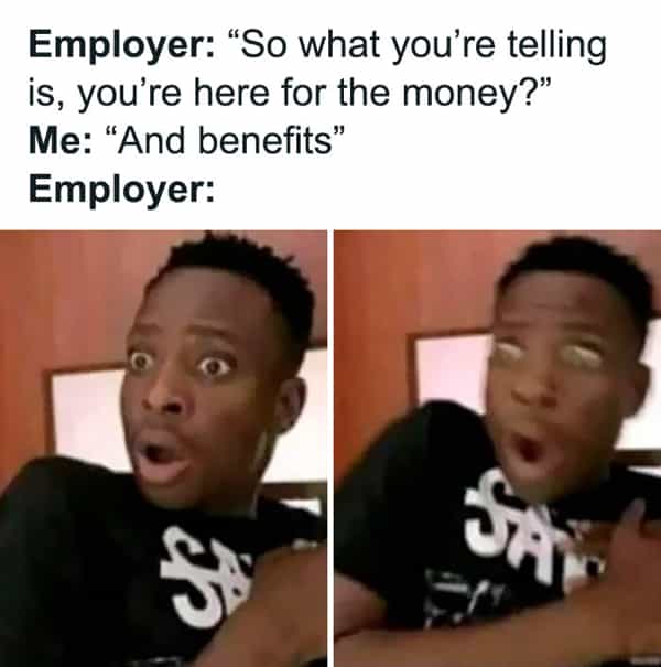 Employer: "So what you're telling is, you're here for the money?" Me: "And benefits" Employer: