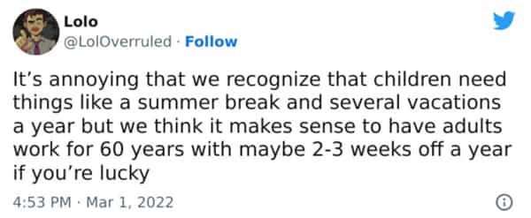 It's annoying that we recognize that children need things like a summer break and several vacations a year but we think it makes sense to have adults work for 60 years with maybe 2-3 weeks off a year if you're lucky