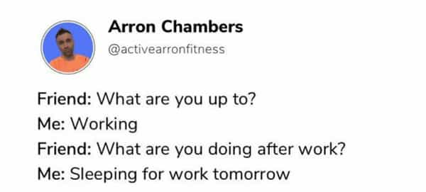 Friend: What are you up to? Me: Working Friend: What are you doing after work? Me: Sleeping for work tomorrow