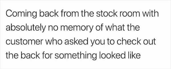 Coming back from the stock room with absolutely no memory of what the customer who asked you to check out the back for something looked like