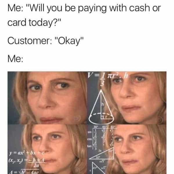 Me: "Will you be paying with cash or card today?" Customer: "Okay" Me: