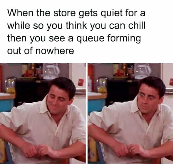 When the store gets quiet for a while so you think you can chill then you see a queue forming out of nowhere