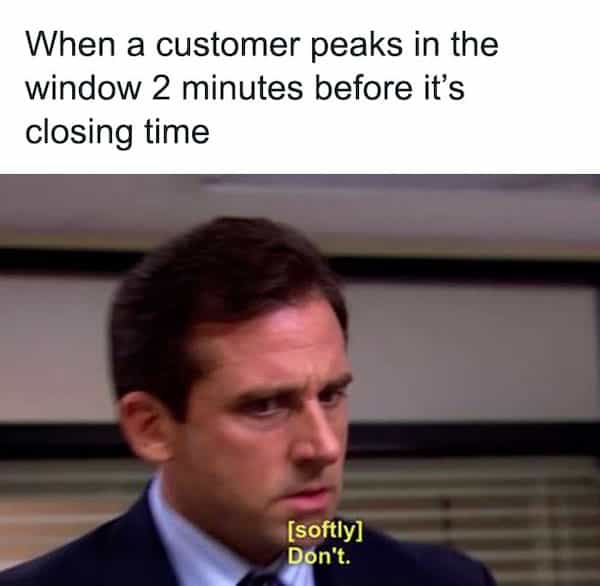 When a customer peaks in the window 2 minutes before it's closing time [softly] Don't.