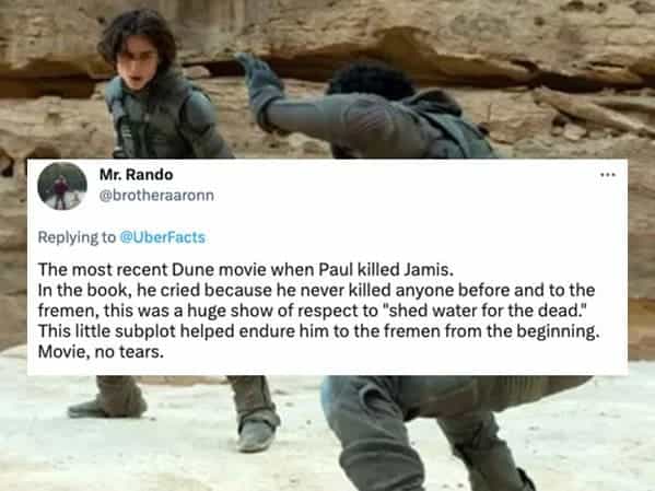 The most recent Dune movie when Paul killed Jamis. In the book, he cried because he never killed anyone before and to the fremen, this was a huge show of respect to "shed water for the dead." This little subplot helped endure him to the fremen from the beginning. Movie, no tears.