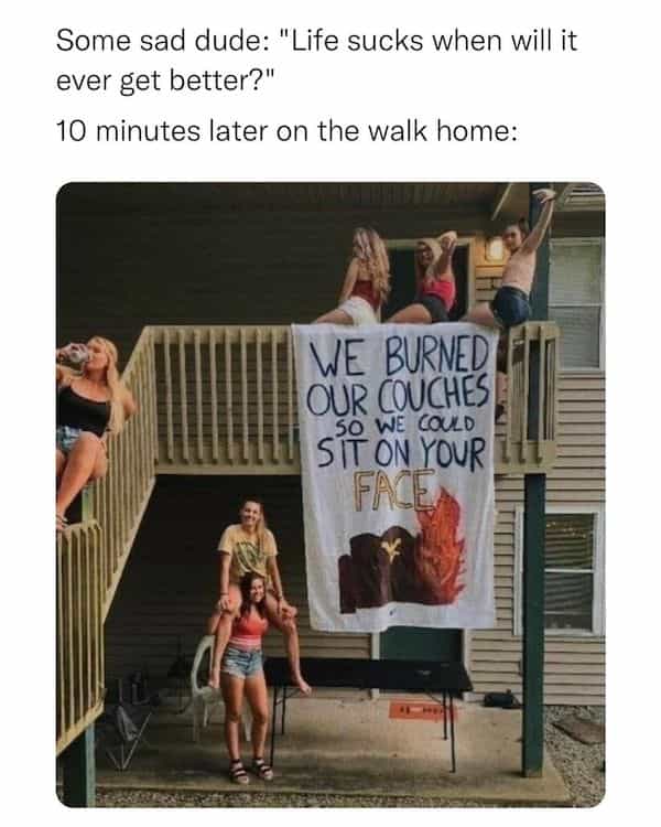 Some sad dude: "Life sucks when will it ever get better?" 10 minutes later on the walk home: WE BURNED OUR COUCHES WE COULD SiT ÖN YOUR