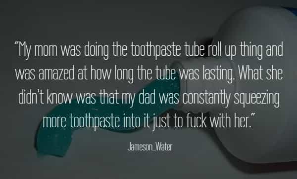 "My mom was doing the toothpaste tube roll up thing and was amazed at how long the tube was lasting. What she didn't know was that my dad was constantly squeezing more toothpaste into it just to fk with her."