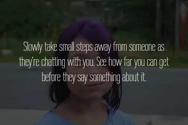 Slowly take small steps away from someone as they're chatting with you. See how far you can get before they say something about it
