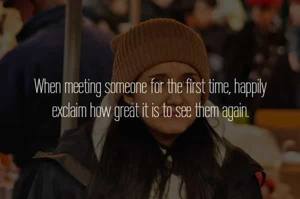 When meeting someone for the first time, happily exclaim how great it is to see them again.