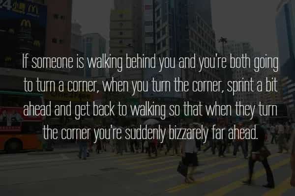 If someone is walking behind you and you're both going to turn a corner, when you turn the corner, sprint a bit ahead and get back to walking so that when they tum the corner you're suddenly bizzarely far ahead.