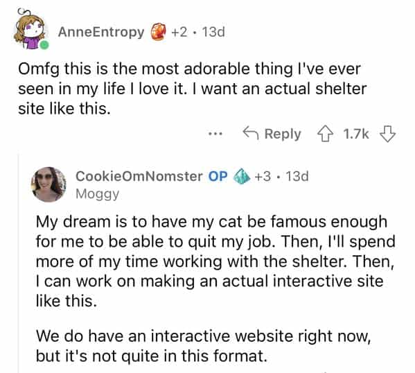 AnneEntropy € +2 • 13d Omfg this is the most adorable thing I've ever seen in my life I love it. I want an actual shelter site like this. 4 Reply ¢ 1.7k J CookieOmNomster OP 6) +3 • 13d Moggy My dream is to have my cat be famous enough for me to be able to quit my job. Then, I'll spend more of my time working with the shelter. Then, I can work on making an actual interactive site like this. We do have an interactive website right now, but it's not quite in this format.