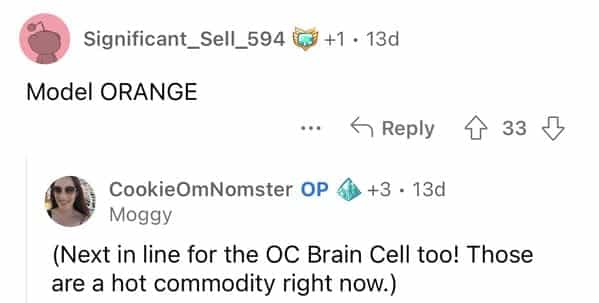 Significant_Sell_594 I +1 • 13d Model ORANGE < Reply § 33 D CookieOmNomster OP 6) +3 • 13d Moggy (Next in line for the OC Brain Cell too! Those are a hot commodity right now.)