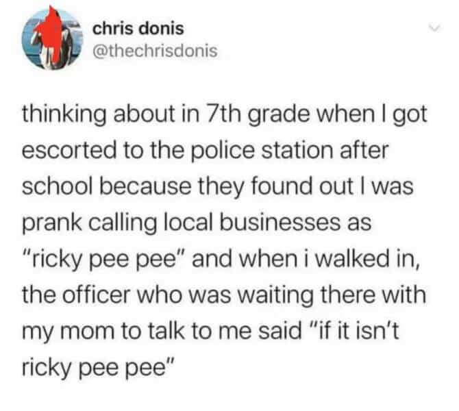 chris donis @thechrisdonis thinking about in 7th grade when I got escorted to the police station after school because they found out I was prank calling local businesses as "ricky pee pee" and when i walked in, the officer who was waiting there with my mom to talk to me said "if it isn't ricky pee pee"