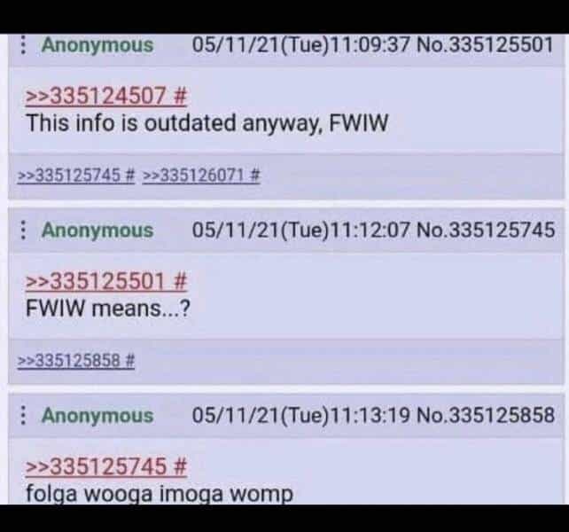 Anonymous 05/11/21(Tue)11:09:37 No. 335125501 >>335124507 # This info is outdated anyway, FWIW >>335125745 # »>335126071 # Anonymous 05/11/21(Tue)11:12:07 No.335125745 >>335125501 # FWIW means...? >>335125858 # Anonymous 05/11/21(Tue)11:13:19 No.335125858 >>335125745 # folga wooga imoga womp