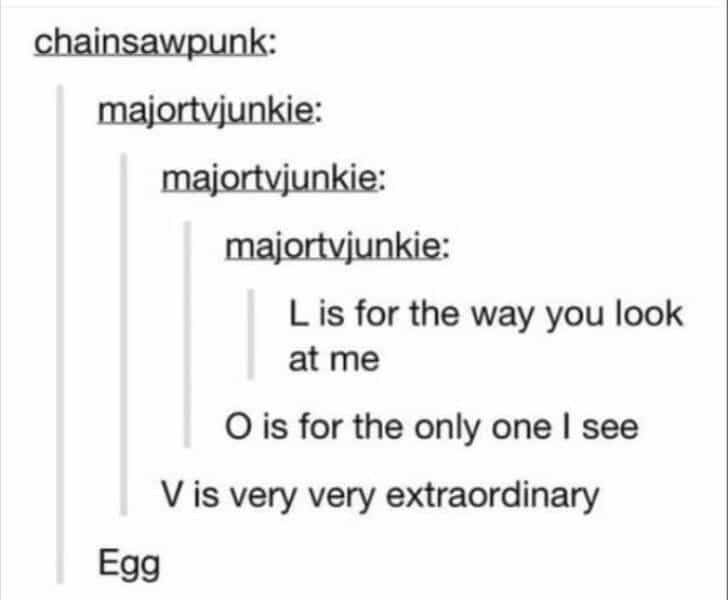 chainsawpunk: majortvjunkie: majortvjunkie: majortvjunkie: L is for the way you look at me O is for the only one I see V is very very extraordinary Egg