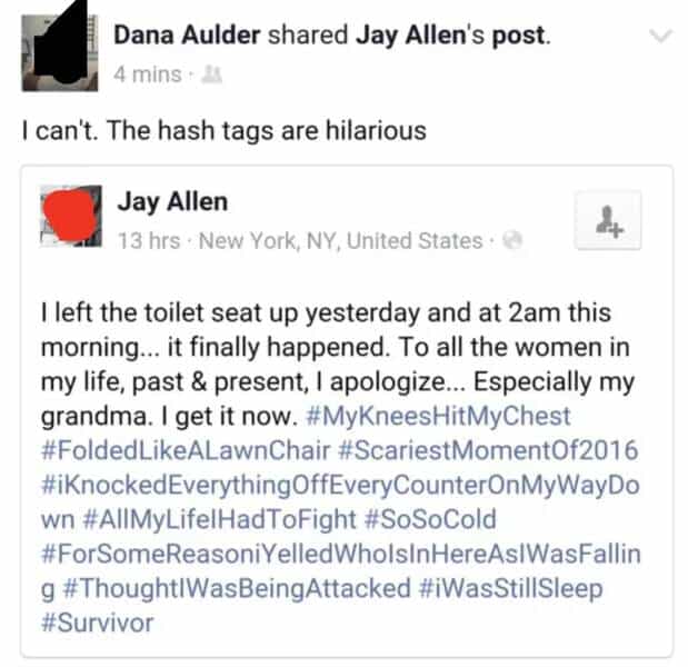 Dana Aulder shared Jay Allen's post. 4 mins * I can't. The hash tags are hilarious Jay Allen 13 hrs • New York, NY, United States • 18 I left the toilet seat up yesterday and at 2am this morning... it finally happened. To all the women in my life, past & present, I apologize... Especially my grandma. I get it now. #MyKneesHitMyChest #FoldedLikeALawnChair #ScariestMoment0f2016 #KnockedEverythingOffEveryCounterOnMyWayDo wn #AlIMyLifelHadToFight #SoSoCold #ForSomeReasoniYelledWholsInHereAsWasFallin g #ThoughtlWasBeingAttacked #iWasStillSleep #Survivor