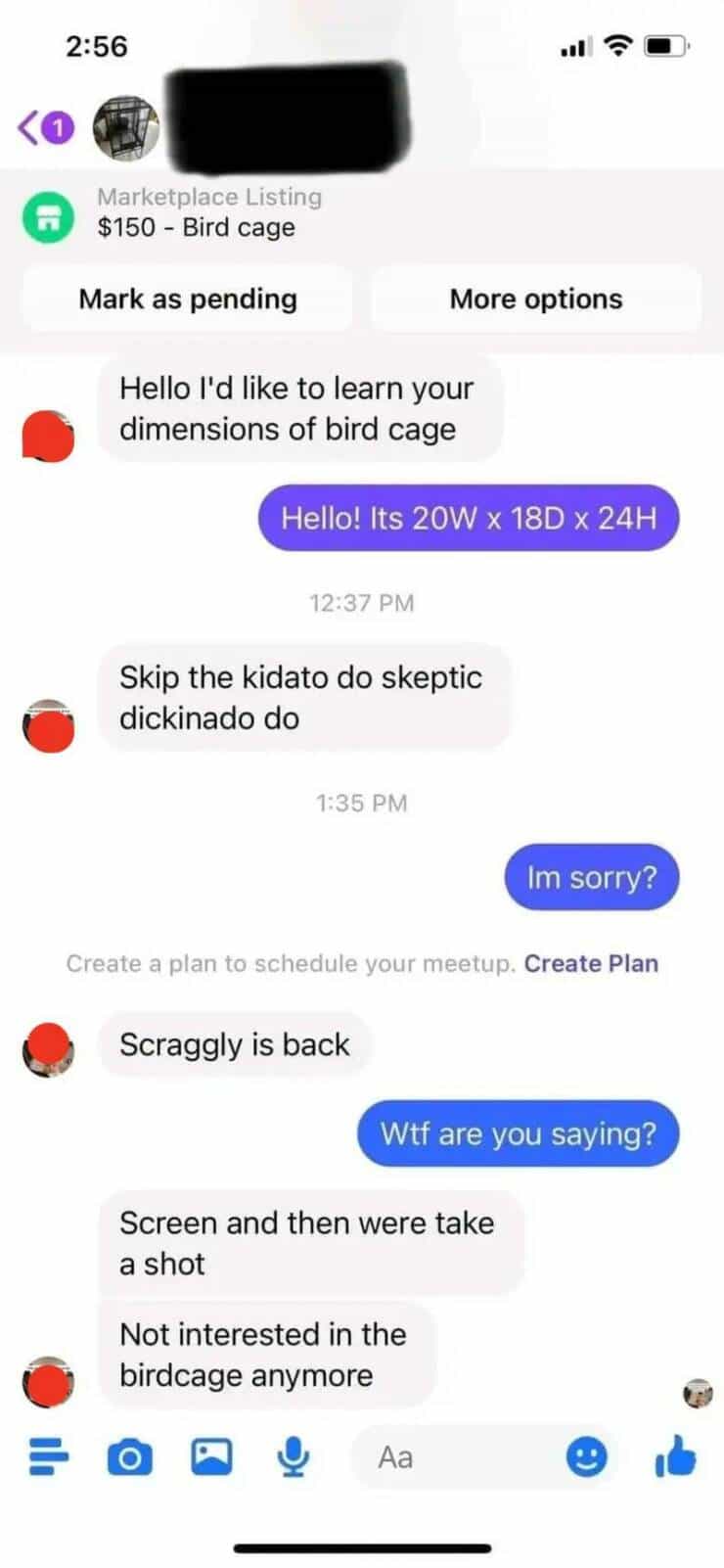 Hello I'd like to learn your dimensions of bird cage Hello! Its 20W × 18D × 24H 12:37 PM Skip the kidato do skeptic dickinado do 1:35 PM Im sorry? Create a plan to schedule your meetup. Create Plan Scraggly is back Wtf are you saying? Screen and then were take a shot Not interested in the birdcage anymore