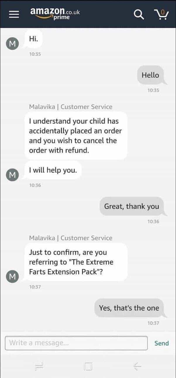 Hi. 10:35 Hello 10:35 Malavika| Customer Service I understand your child has accidentally placed an order and you wish to cancel the order with refund. I will help you. 10:36 Great, thank you 10:36 M Malavika | Customer Service Just to confirm, are you referring to "The Extreme Farts Extension Pack"? 1037 Yes, that's the one