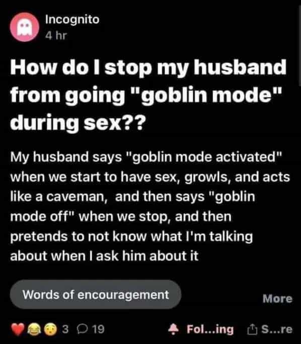 Incognito 4 hr How do I stop my husband from going "goblin mode" during sex?? My husband says "goblin mode activated" when we start to have sex, growls, and acts like a caveman, and then says "goblin mode off" when we stop, and then pretends to not know what I'm talking about when I ask him about it