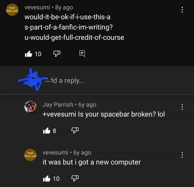 vevesumi • 8y ago would-it-be-ok-if-i-use-this-a s-part-of-a-fanfic-im-writing? u-would-get-full-credit-of-course 10 Ald a reply.. Jay Parrish • 6y ago +evesumi Is your spacebar broken? lol 14 8 vevesumi • 6y ago it was but i got a new computer