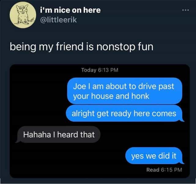 i'm nice on here @littleerik being my friend is nonstop fun Today 6:13 PM Joe I am about to drive past your house and honk alright get ready here comes Hahaha | heard that yes we did it