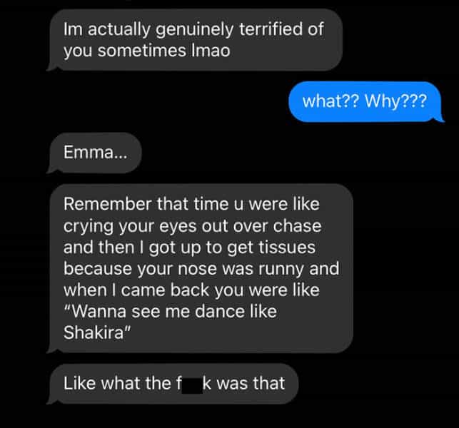 Im actually genuinely terrified of you sometimes lmao what?? Why??? Emma Remember that time u were like crying your eyes out over chase and then I got up to get tissues because your nose was runny and when I came back you were like "Wanna see me dance like Shakira" Like what the fk was that