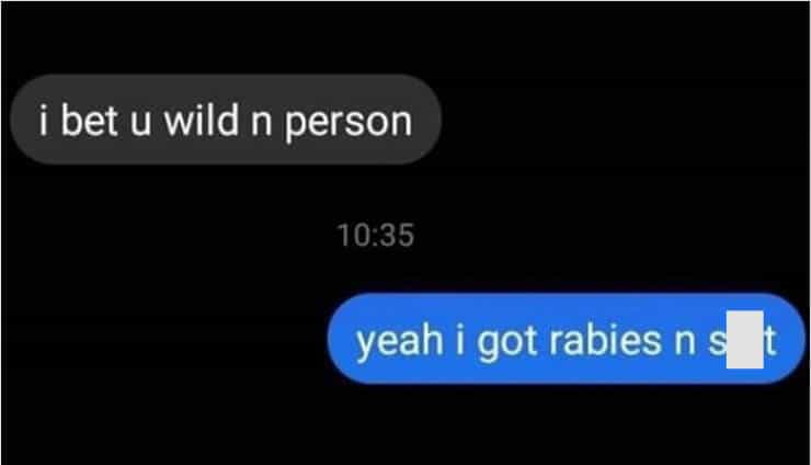 i bet u wild n person 10:35 yeah i got rabies n s