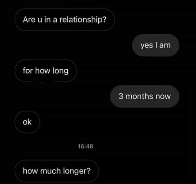 Are u in a relationship? yes I am for how long 3 months now ok 16:48 how much longer?