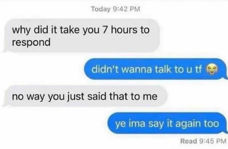 why did it take you 7 hours to respond didn't wanna talk to u tf I no way you just said that to me ve ima say it again too