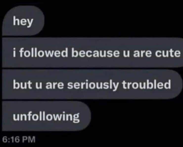 hey i followed because u are cute but u are seriously troubled unfollowing