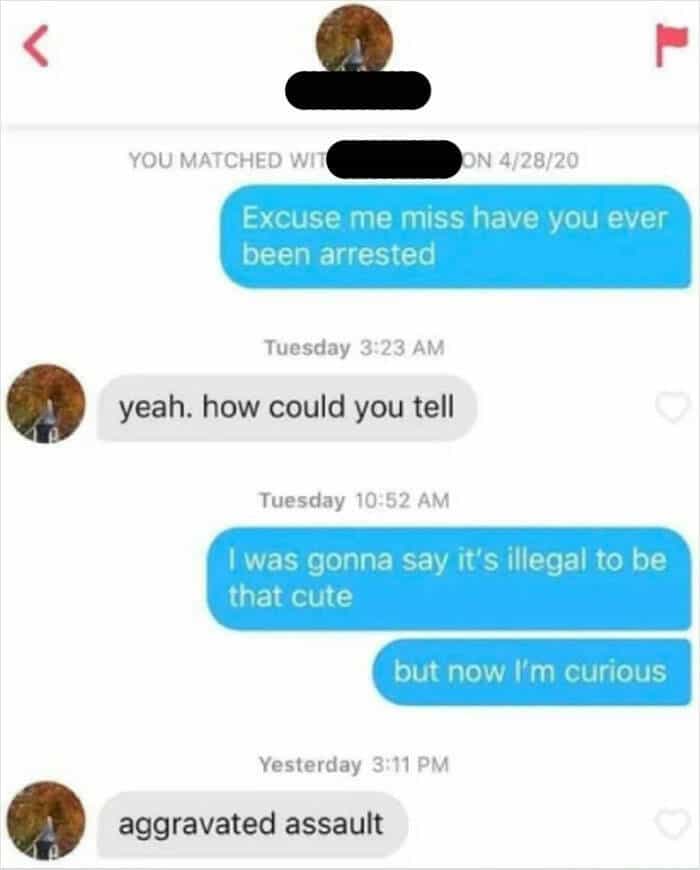 Excuse me miss have you ever been arrested Tuesday 3:23 AM yeah. how could you tell Tuesday 10:52 AM I was gonna say it's illegal to be that cute but now I'm curious Yesterday 3:11 PM aggravated assault