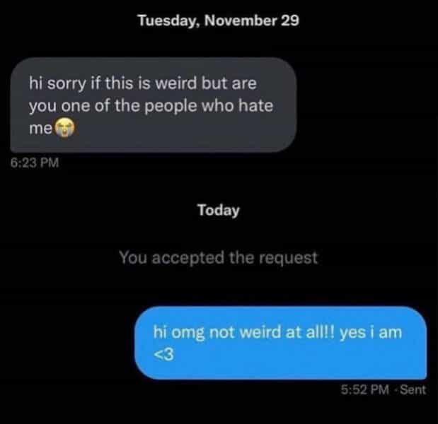 hi sorry if this is weird but are you one of the people who hate me fo 6:23 PM Today You accepted the request hi omg not weird at alll! yes i am
