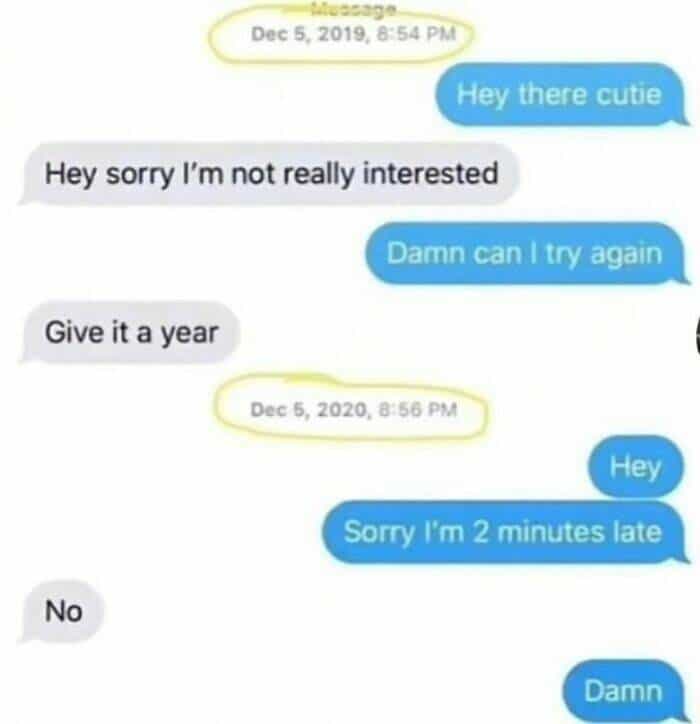 Hey there cutie Damn can I try again Give it a year Dec 5, 2020, 8:56 PM Hey Sorry I'm 2 minutes late No Damn