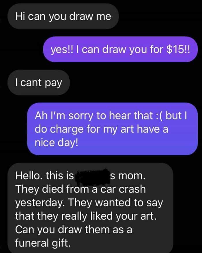 Hi can you draw me yes!! I can draw you for $15!! I cant pay Ah I'm sorry to hear that : ( but I do charge for my art have a nice day! Hello. this is s mom. They died from a car crash yesterday. They wanted to say that they really liked your art. Can you draw them as a funeral gift.