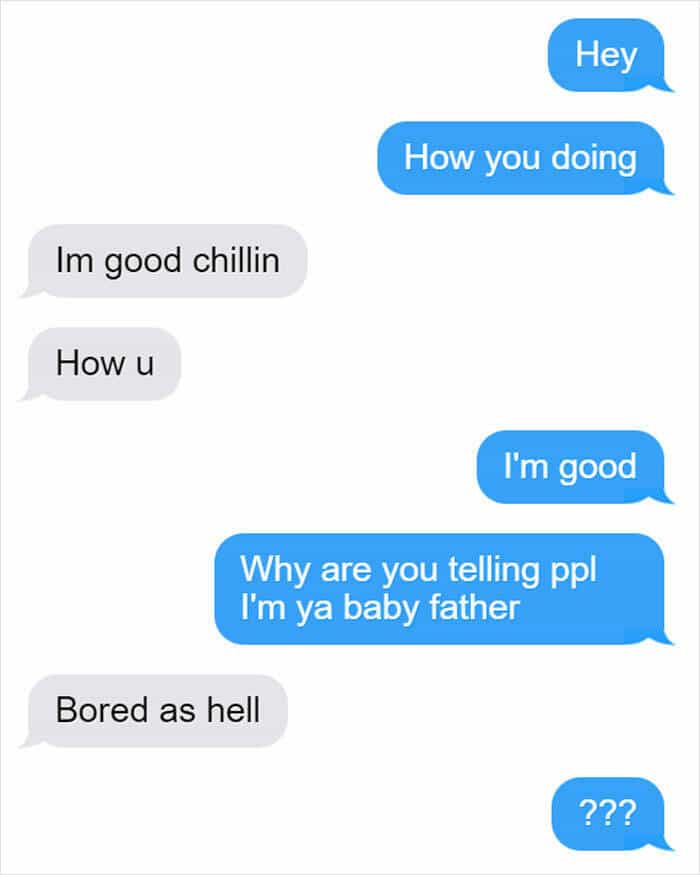 Hey How you doing Im good chillin How u I'm good Why are you telling ppl I'm ya baby father Bored as hell