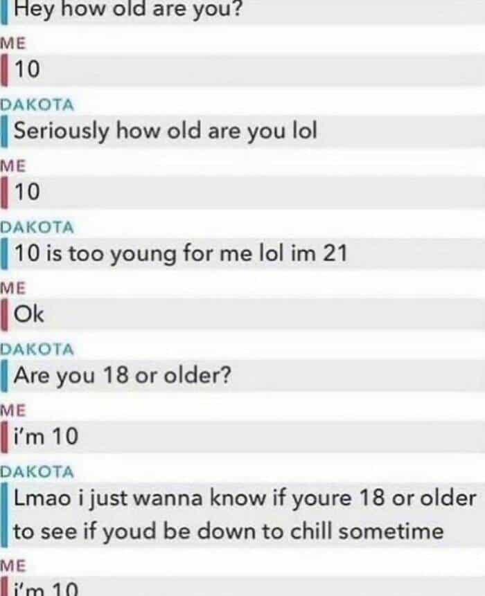 Hey how old are you? ME 10 DAKOTA Seriously how old are you lol ME 10 DAKOTA 10 is too young for me lol im 21 ME Ok DAKOTA Are you 18 or older? ME i'm 10 DAKOTA Lmao i just wanna know if youre 18 or older to see if youd be down to chill sometime