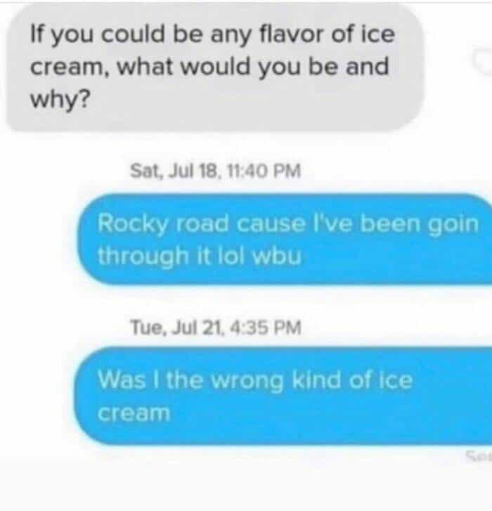 If you could be any flavor of ice cream, what would you be and why? Sat, Jul 18, 11:40 PM Rocky road cause I've been goin through it lol wbu Tue, Jul 21, 4:35 PM Was I the wrong kind of ice cream