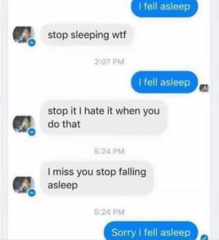 I fell asleep stop sleeping wtf 2:07 PM I fell asleep stop it I hate it when you do that 5:24 PM I miss you stop falling asleep 5:24 PM Sorry I fell asleep