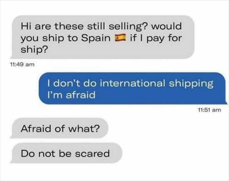Hi are these still selling? would you ship to Spain I if I pay for ship? 11:49 am I don't do international shipping I'm afraid 11:51 am Afraid of what? Do not be scared