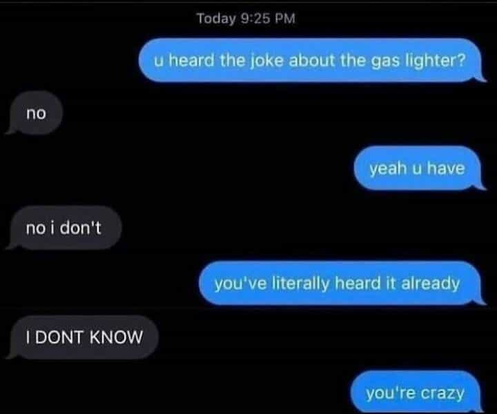 u heard the joke about the gas lighter? no yeah u have no i don't you've literally heard it already I DONT KNOW you're crazy