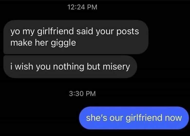 yo my girlfriend said your posts make her giggle i wish you nothing but misery 3:30 PM she's our girlfriend now
